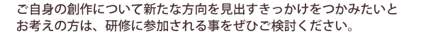 ご自身の創作についてまた新たな方向を見出すきっかけをつかみたいとお考えの方は、研修に参加されることをぜひご検討ください。