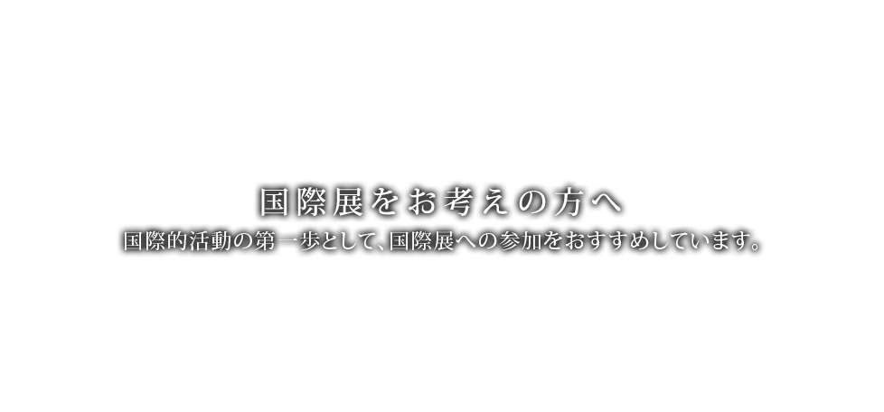 国際展をお考えの方へ　国際的活動の第一歩として、国際展への参加をお奨めしています。
