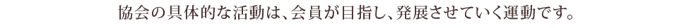 協会の具体的な活動は、会員が目指し、発展させていく運動です。