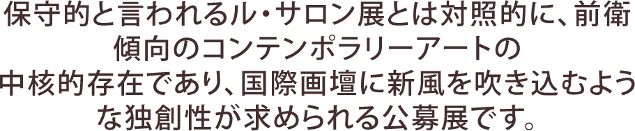 保守的と言われるル・サロン展とは対照的に、前衛傾向のコンテンポラリーアートの中核的存在であり、国際画壇に新風を吹き込むような独創性が求められる公募展です。