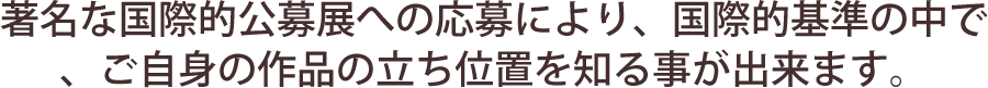 著名な国際的公募展への応募により、国際的基準の中で、ご自身作品の立ち位置を知ることができます。