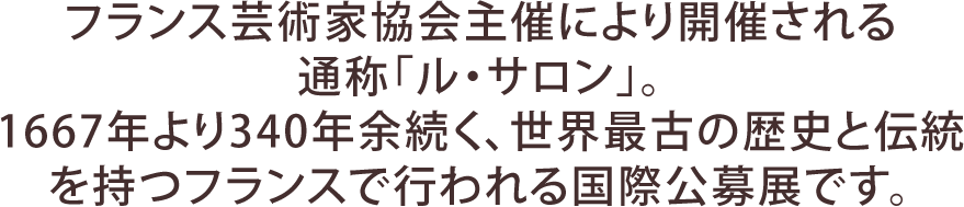 フランス芸術家協会主催により開催される通称「ル・サロン」。1667年より340年余続く、世界最古の歴史と伝統を持つフランスで行われる国際公募展です。